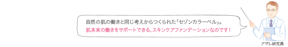 自然の肌の働きと同じ考えからつくられた「セゾンカラーベル」。肌本来の働きをサポートできる、スキンケアファンデーションなのです！